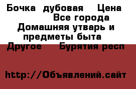 Бочка  дубовая  › Цена ­ 4 600 - Все города Домашняя утварь и предметы быта » Другое   . Бурятия респ.